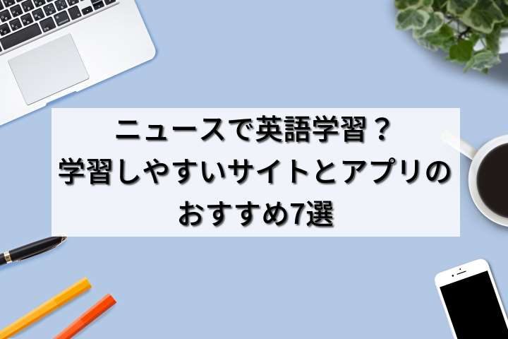 ニュースで英語学習？学習しやすいサイトとアプリのおすすめ7選